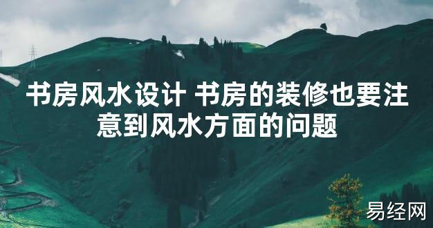 【2024最新风水】书房风水设计 书房的装修也要注意到风水方面的问题【好运风水】